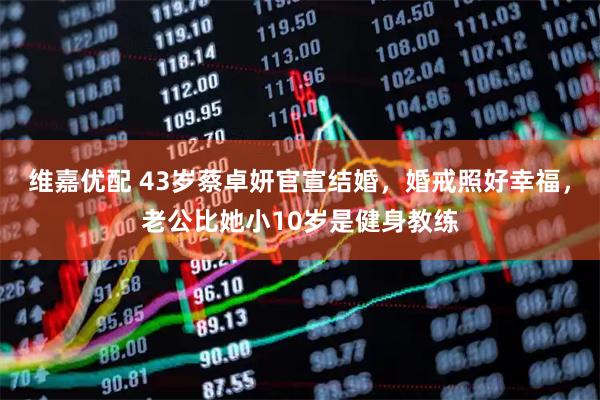 维嘉优配 43岁蔡卓妍官宣结婚，婚戒照好幸福，老公比她小10岁是健身教练