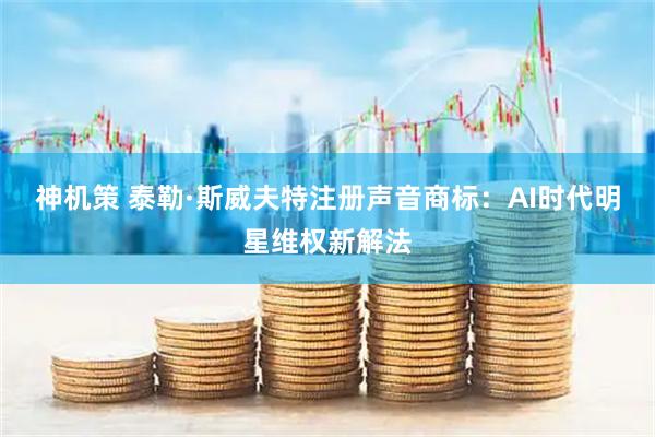 神机策 泰勒·斯威夫特注册声音商标：AI时代明星维权新解法